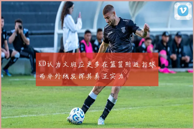 KD认为文班应更多在篮筐附近打球而非外线发挥其真正实力