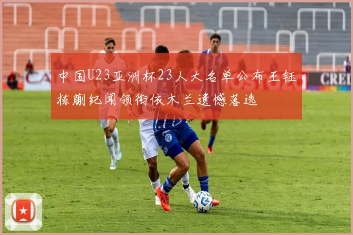 中国U23亚洲杯23人大名单公布王钰栋蒯纪闻领衔依木兰遗憾落选
