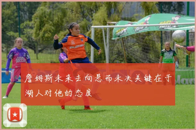 詹姆斯未来去向悬而未决关键在于湖人对他的态度