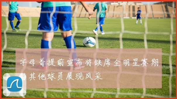 字母哥提前宣布将缺席全明星赛期待其他球员展现风采