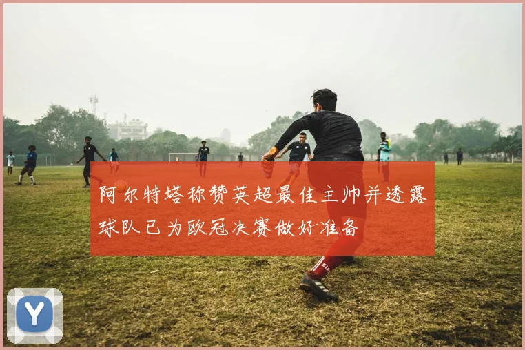 阿尔特塔称赞英超最佳主帅并透露球队已为欧冠决赛做好准备