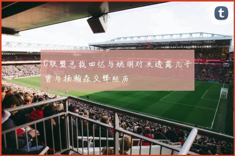 G联盟总裁回忆与姚明对决透露儿子曾与杨瀚森交锋经历