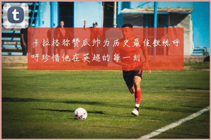 卡拉格称赞瓜帅为历史最佳教练呼吁珍惜他在英超的每一刻